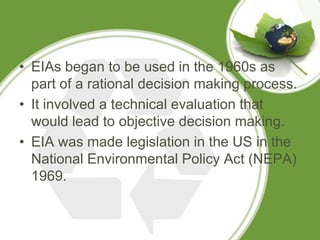 • EIAs began to be used in the 1960s as
  part of a rational decision making process.
• It involved a technical evaluation that
  would lead to objective decision making.
• EIA was made legislation in the US in the
  National Environmental Policy Act (NEPA)
  1969.
 