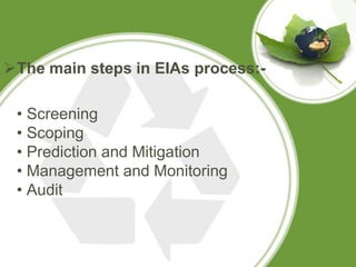 The main steps in EIAs process:-

 • Screening
 • Scoping
 • Prediction and Mitigation
 • Management and Monitoring
 • Audit
 