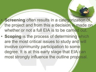 • Screening often results in a categorization of
  the project and from this a decision is made on
  whether or not a full EIA is to be carried out.
• Scoping is the process of determining which
  are the most critical issues to study and will
  involve community participation to some
  degree. It is at this early stage that EIA can
  most strongly influence the outline proposal.
 