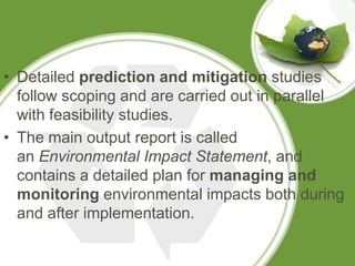 • Detailed prediction and mitigation studies
  follow scoping and are carried out in parallel
  with feasibility studies.
• The main output report is called
  an Environmental Impact Statement, and
  contains a detailed plan for managing and
  monitoring environmental impacts both during
  and after implementation.
 