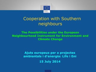 Cooperation with Southern
neighbours
The Possibilities under the European
Neighbourhood Instrument for Environment and
Climate Change
Ajuts europeus per a projectes
ambientals i d'energia: Life i Eni
15 July 2014
 