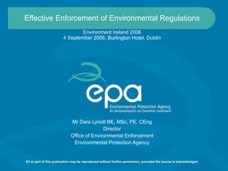 Effective Enforcement of Environmental Regulations Environment Ireland 2006 4 September 2006, Burlington Hotel, Dublin Mr Dara Lynott BE, MSc, PE, CEng Director Office of Environmental Enforcement Environmental Protection Agency All or part of this publication may be reproduced without further permission, provided the source is acknowledged. 