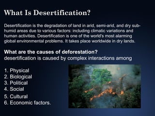 What Is Desertification?
Desertification is the degradation of land in arid, semi-arid, and dry subhumid areas due to various factors: including climatic variations and
human activities. Desertification is one of the world's most alarming
global environmental problems. It takes place worldwide in dry lands.

What are the causes of deforestation?
desertification is caused by complex interactions among
1. Physical
2. Biological
3. Political
4. Social
5. Cultural
6. Economic factors.

 