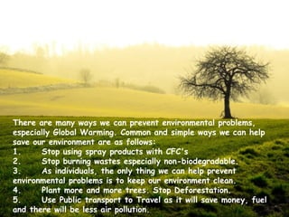 There are many ways we can prevent environmental problems,
especially Global Warming. Common and simple ways we can help
save our environment are as follows: 
1.
Stop using spray products with CFC's 
2.
Stop burning wastes especially non-biodegradable. 
3.
As individuals, the only thing we can help prevent
environmental problems is to keep our environment clean.
4.
Plant more and more trees. Stop Deforestation.
5.
Use Public transport to Travel as it will save money, fuel
and there will be less air pollution.

 