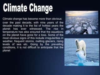 Climate change has become more than obvious
over the past decade, with nine years of the
decade making it to the list of hottest years the
planet has ever witnessed. The rise in
temperature has also ensured that the equations
on the planet have gone for a toss. Some of the
most obvious signs of this include irregularities in
weather, frequent storms, melting glaciers, rising
levels of sea etc. Going by the prevailing
conditions, it is not difficult to anticipate that the
planet

 