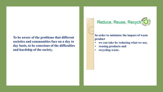 To be aware of the problems that different
societies and communities face on a day to
day basis, to be conscious of the difficulties
and hardship of the society.
In order to minimize the impact of waste
product
• we can take by reducing what we use,
• reusing products and
• recycling waste.
 