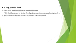 It is only possible when:
• Public aware about the ecological and environmental issues.
• Public should understand the fact that if we degrading our environment, we are harming ourselves.
• We should educate the others about the adverse effect of the environment.
 