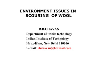 ENVIRONMENT ISSUES IN  SCOURING  OF WOOL R.B.CHAVAN  Department of textile technology Indian Institute of Technology Hauz-Khas, New Delhi 110016 E-mail:  [email_address]   