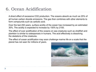6. Ocean Acidification
A direct effect of excessive CO2 production. The oceans absorb as much as 25% of
all human carbon dioxide emissions. The gas then combines with other elements to
form compounds such as carbolic acid.
Over the last 250 years, surface acidity of the ocean has increased by an estimated
30%. The acidity is expected to increase by 150% by 2100.
The effect of over acidification of the oceans on sea creatures such as shellfish and
plankton is similar to osteoporosis in humans. The acid effectively is dissolving
the skeletons of the creatures.
The effect of ocean acidification may soon challenge marine life on a scale that the
planet has not seen for millions of years.
 
