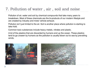 7. Pollution of water , air , soil and noise
Pollution of air, water and soil by chemical compounds that take many years to
breakdown. Most of these chemicals are the bi-products of our modern lifestyle and
are created by industry and motor vehicle exhaust.
Pollution isn’t just limited to the air. Soil is another place where pollution is starting to
take hold.
Common toxic substances include heavy metals, nitrates and plastic.
A lot of the plastics that are discarded by humans end up the ocean. These plastics
tend to go unseen by humans as the pollution is usually blown out to sea by prevailing
winds.
 