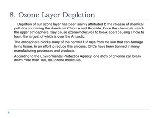8. Ozone Layer Depletion
Depletion of our ozone layer has been mainly attributed to the release of chemical
pollution containing the chemicals Chlorine and Bromide. Once the chemicals reach
the upper atmosphere, they cause ozone molecules to break apart causing a hole to
form, the largest of which is over the Antarctic.
The atmosphere blocks many of the harmful UV rays from the sun that can damage
living tissue. In an effort to reduce this process, CFCs have been banned in many
manufacturing processes and products.
According to the Environmental Protection Agency, one atom of chlorine can break
down more than 100, 000 ozone molecules.
 