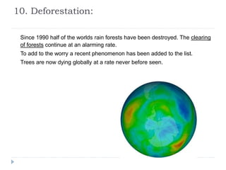 10. Deforestation:
Since 1990 half of the worlds rain forests have been destroyed. The clearing
of forests continue at an alarming rate.
To add to the worry a recent phenomenon has been added to the list.
Trees are now dying globally at a rate never before seen.
 