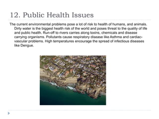 12. Public Health Issues
The current environmental problems pose a lot of risk to health of humans, and animals.
Dirty water is the biggest health risk of the world and poses threat to the quality of life
and public health. Run-off to rivers carries along toxins, chemicals and disease
carrying organisms. Pollutants cause respiratory disease like Asthma and cardiac-
vascular problems. High temperatures encourage the spread of infectious diseases
like Dengue.
 