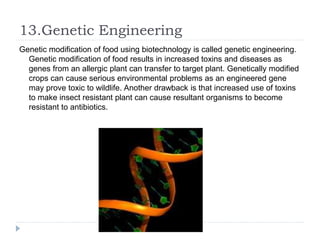 13.Genetic Engineering
Genetic modification of food using biotechnology is called genetic engineering.
Genetic modification of food results in increased toxins and diseases as
genes from an allergic plant can transfer to target plant. Genetically modified
crops can cause serious environmental problems as an engineered gene
may prove toxic to wildlife. Another drawback is that increased use of toxins
to make insect resistant plant can cause resultant organisms to become
resistant to antibiotics.
 