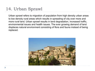 14. Urban Sprawl
Urban sprawl refers to migration of population from high density urban areas
to low density rural areas which results in spreading of city over more and
more rural land. Urban sprawl results in land degradation, increased traffic,
environmental issues and health issues. The ever growing demand of land
displaces natural environment consisting of flora and fauna instead of being
replaced.
 