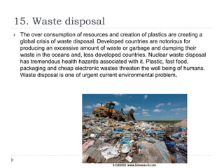 15. Waste disposal
 The over consumption of resources and creation of plastics are creating a
global crisis of waste disposal. Developed countries are notorious for
producing an excessive amount of waste or garbage and dumping their
waste in the oceans and, less developed countries. Nuclear waste disposal
has tremendous health hazards associated with it. Plastic, fast food,
packaging and cheap electronic wastes threaten the well being of humans.
Waste disposal is one of urgent current environmental problem.
 