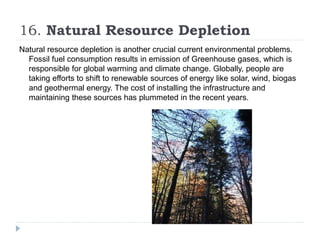 16. Natural Resource Depletion
Natural resource depletion is another crucial current environmental problems.
Fossil fuel consumption results in emission of Greenhouse gases, which is
responsible for global warming and climate change. Globally, people are
taking efforts to shift to renewable sources of energy like solar, wind, biogas
and geothermal energy. The cost of installing the infrastructure and
maintaining these sources has plummeted in the recent years.
 