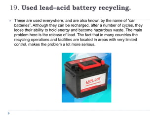 19. Used lead–acid battery recycling.
 These are used everywhere, and are also known by the name of “car
batteries”. Although they can be recharged, after a number of cycles, they
loose their ability to hold energy and become hazardous waste. The main
problem here is the release of lead. The fact that in many countries the
recycling operations and facilities are located in areas with very limited
control, makes the problem a lot more serious.
 