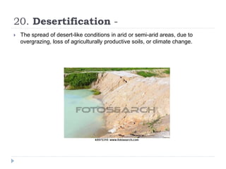 20. Desertification -
 The spread of desert-like conditions in arid or semi-arid areas, due to
overgrazing, loss of agriculturally productive soils, or climate change.
 