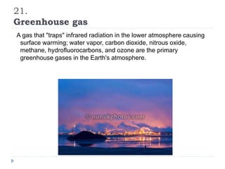 21.
Greenhouse gas
A gas that "traps" infrared radiation in the lower atmosphere causing
surface warming; water vapor, carbon dioxide, nitrous oxide,
methane, hydrofluorocarbons, and ozone are the primary
greenhouse gases in the Earth's atmosphere.
 