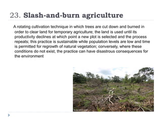 23. Slash-and-burn agriculture
A rotating cultivation technique in which trees are cut down and burned in
order to clear land for temporary agriculture; the land is used until its
productivity declines at which point a new plot is selected and the process
repeats; this practice is sustainable while population levels are low and time
is permitted for regrowth of natural vegetation; conversely, where these
conditions do not exist, the practice can have disastrous consequences for
the environment
 