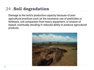 24 .Soil degradation
Damage to the land's productive capacity because of poor
agricultural practices such as the excessive use of pesticides or
fertilizers, soil compaction from heavy equipment, or erosion of
topsoil, eventually resulting in reduced ability to produce agricultural
products.
 