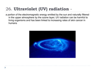 26. Ultraviolet (UV) radiation -
a portion of the electromagnetic energy emitted by the sun and naturally filtered
in the upper atmosphere by the ozone layer; UV radiation can be harmful to
living organisms and has been linked to increasing rates of skin cancer in
humans
 