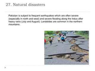 27. Natural disasters
Pakistan is subject to frequent earthquakes which are often severe
(especially in north and west) and severe flooding along the Indus after
heavy rains (July and August). Landslides are common in the northern
mountains.
 