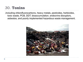 30. Toxins
,Including chlorofluorocarbons, heavy metals, pesticides, herbicides,
toxic waste, PCB, DDT, bioaccumulation, endocrine disruptors,
asbestos, and poorly implemented hazardous waste management.
 