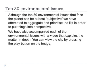 Top 30 environmental issues
Although the top 30 environmental issues that face
the planet can be at best “subjective” we have
attempted to aggregate and prioritise the list in order
to put things into perspective.
We have also accompanied each of the
environmental issues with a video that explains the
matter in depth. You can view the clip by pressing
the play button on the image.
 