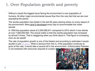 1. Over Population growth and poverty
Without a doubt the biggest issue facing the environment is over population of
humans. All other major environmental issues flow from the very fact that we are over
populating the planet.
The worlds population has tripled in the last 60 years placing stress on every aspect of
the environment. More land is developed every day to accommodate the urban
spread.
In 1950 the population stood at 2,555,982,611 compared to 2012 which it now stands
at over 7,000,000,000. The actual maths is that the worlds population has increased
by almost 3 times. That is staggering when you think about it. That figure is increasing
even as we speak!
The rate of population growth is one of the fastest and according to estimates it would
double in just 25 years. What is obvious from this is, if the population continues to
grow at this rate, it would take a severe toll in the environment. Unfortunately Pakistan
is not endowed with resources required to sustain such a huge population.
 