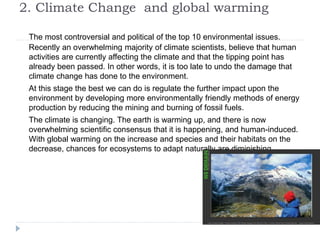 2. Climate Change and global warming
The most controversial and political of the top 10 environmental issues.
Recently an overwhelming majority of climate scientists, believe that human
activities are currently affecting the climate and that the tipping point has
already been passed. In other words, it is too late to undo the damage that
climate change has done to the environment.
At this stage the best we can do is regulate the further impact upon the
environment by developing more environmentally friendly methods of energy
production by reducing the mining and burning of fossil fuels.
The climate is changing. The earth is warming up, and there is now
overwhelming scientific consensus that it is happening, and human-induced.
With global warming on the increase and species and their habitats on the
decrease, chances for ecosystems to adapt naturally are diminishing.
 