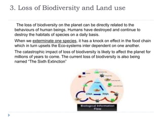 3. Loss of Biodiversity and Land use
The loss of biodiversity on the planet can be directly related to the
behaviours of human beings. Humans have destroyed and continue to
destroy the habitats of species on a daily basis.
When we exterminate one species, it has a knock on effect in the food chain
which in turn upsets the Eco-systems inter dependent on one another.
The catastrophic impact of loss of biodiversity is likely to affect the planet for
millions of years to come. The current loss of biodiversity is also being
named “The Sixth Extinction”
 
