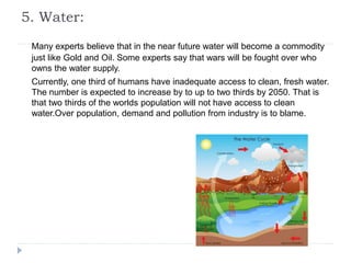 5. Water:
Many experts believe that in the near future water will become a commodity
just like Gold and Oil. Some experts say that wars will be fought over who
owns the water supply.
Currently, one third of humans have inadequate access to clean, fresh water.
The number is expected to increase by to up to two thirds by 2050. That is
that two thirds of the worlds population will not have access to clean
water.Over population, demand and pollution from industry is to blame.
 