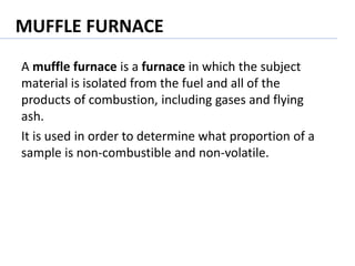 MUFFLE FURNACE
A muffle furnace is a furnace in which the subject
material is isolated from the fuel and all of the
products of combustion, including gases and flying
ash.
It is used in order to determine what proportion of a
sample is non-combustible and non-volatile.
 