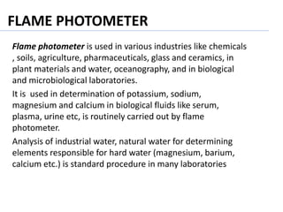 FLAME PHOTOMETER
Flame photometer is used in various industries like chemicals
, soils, agriculture, pharmaceuticals, glass and ceramics, in
plant materials and water, oceanography, and in biological
and microbiological laboratories.
It is used in determination of potassium, sodium,
magnesium and calcium in biological fluids like serum,
plasma, urine etc, is routinely carried out by flame
photometer.
Analysis of industrial water, natural water for determining
elements responsible for hard water (magnesium, barium,
calcium etc.) is standard procedure in many laboratories
 