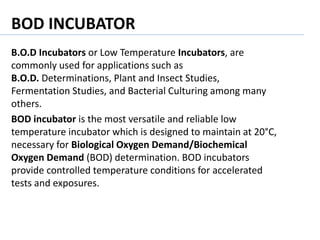 BOD INCUBATOR
B.O.D Incubators or Low Temperature Incubators, are
commonly used for applications such as
B.O.D. Determinations, Plant and Insect Studies,
Fermentation Studies, and Bacterial Culturing among many
others.
BOD incubator is the most versatile and reliable low
temperature incubator which is designed to maintain at 20°C,
necessary for Biological Oxygen Demand/Biochemical
Oxygen Demand (BOD) determination. BOD incubators
provide controlled temperature conditions for accelerated
tests and exposures.
 