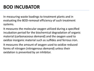 In measuring waste loadings to treatment plants and in
evaluating the BOD-removal efficiency of such treatment
systems.
It measures the molecular oxygen utilized during a speciﬁed
incubation period for the biochemical degradation of organic
material (carbonaceous demand) and the oxygen used to
oxidize inorganic material such as sulﬁdes and ferrous iron.
It measures the amount of oxygen used to oxidize reduced
forms of nitrogen (nitrogenous demand) unless their
oxidation is prevented by an inhibitor.
BOD INCUBATOR
 