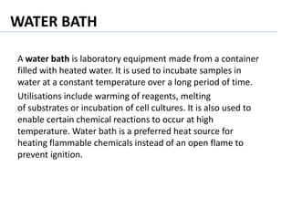 WATER BATH
A water bath is laboratory equipment made from a container
filled with heated water. It is used to incubate samples in
water at a constant temperature over a long period of time.
Utilisations include warming of reagents, melting
of substrates or incubation of cell cultures. It is also used to
enable certain chemical reactions to occur at high
temperature. Water bath is a preferred heat source for
heating flammable chemicals instead of an open flame to
prevent ignition.
 