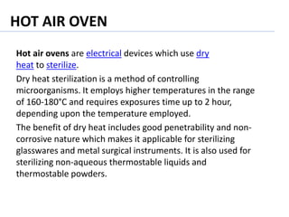 HOT AIR OVEN
Hot air ovens are electrical devices which use dry
heat to sterilize.
Dry heat sterilization is a method of controlling
microorganisms. It employs higher temperatures in the range
of 160-180°C and requires exposures time up to 2 hour,
depending upon the temperature employed.
The benefit of dry heat includes good penetrability and non-
corrosive nature which makes it applicable for sterilizing
glasswares and metal surgical instruments. It is also used for
sterilizing non-aqueous thermostable liquids and
thermostable powders.
 