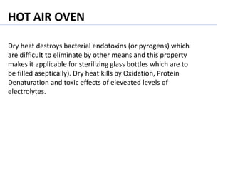 Dry heat destroys bacterial endotoxins (or pyrogens) which
are difficult to eliminate by other means and this property
makes it applicable for sterilizing glass bottles which are to
be filled aseptically). Dry heat kills by Oxidation, Protein
Denaturation and toxic effects of eleveated levels of
electrolytes.
HOT AIR OVEN
 