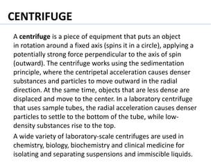 CENTRIFUGE
A centrifuge is a piece of equipment that puts an object
in rotation around a fixed axis (spins it in a circle), applying a
potentially strong force perpendicular to the axis of spin
(outward). The centrifuge works using the sedimentation
principle, where the centripetal acceleration causes denser
substances and particles to move outward in the radial
direction. At the same time, objects that are less dense are
displaced and move to the center. In a laboratory centrifuge
that uses sample tubes, the radial acceleration causes denser
particles to settle to the bottom of the tube, while low-
density substances rise to the top.
A wide variety of laboratory-scale centrifuges are used in
chemistry, biology, biochemistry and clinical medicine for
isolating and separating suspensions and immiscible liquids.
 