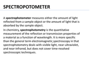 SPECTROPOTOMETER
A spectrophotometer measures either the amount of light
reflected from a sample object or the amount of light that is
absorbed by the sample object.
In chemistry, spectrophotometry is the quantitative
measurement of the reflection or transmission properties of
a material as a function of wavelength. It is more specific
than the general term electromagnetic spectroscopy in that
spectrophotometry deals with visible light, near-ultraviolet,
and near-infrared, but does not cover time-resolved
spectroscopic techniques.
 
