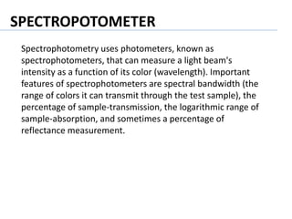 SPECTROPOTOMETER
Spectrophotometry uses photometers, known as
spectrophotometers, that can measure a light beam's
intensity as a function of its color (wavelength). Important
features of spectrophotometers are spectral bandwidth (the
range of colors it can transmit through the test sample), the
percentage of sample-transmission, the logarithmic range of
sample-absorption, and sometimes a percentage of
reflectance measurement.
 