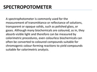 A spectrophotometer is commonly used for the
measurement of transmittance or reflectance of solutions,
transparent or opaque solids, such as polished glass, or
gases. Although many biochemicals are coloured, as in, they
absorb visible light and therefore can be measured by
colorimetric procedures, even colourless biochemicals can
often be converted to coloured compounds suitable for
chromogenic colour-forming reactions to yield compounds
suitable for colorimetric analysis.
SPECTROPOTOMETER
 