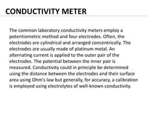 The common laboratory conductivity meters employ a
potentiometric method and four electrodes. Often, the
electrodes are cylindrical and arranged concentrically. The
electrodes are usually made of platinum metal. An
alternating current is applied to the outer pair of the
electrodes. The potential between the inner pair is
measured. Conductivity could in principle be determined
using the distance between the electrodes and their surface
area using Ohm's law but generally, for accuracy, a calibration
is employed using electrolytes of well-known conductivity.
CONDUCTIVITY METER
 