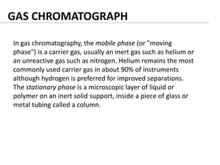 In gas chromatography, the mobile phase (or "moving
phase") is a carrier gas, usually an inert gas such as helium or
an unreactive gas such as nitrogen. Helium remains the most
commonly used carrier gas in about 90% of instruments
although hydrogen is preferred for improved separations.
The stationary phase is a microscopic layer of liquid or
polymer on an inert solid support, inside a piece of glass or
metal tubing called a column.
GAS CHROMATOGRAPH
 