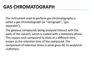 The instrument used to perform gas chromatography is
called a gas chromatograph (or "aerograph", "gas
separator").
The gaseous compounds being analyzed interact with the
walls of the column, which is coated with a stationary phase.
This causes each compound to elute at a different time,
known as the retention time of the compound. The
comparison of retention times is what gives GC its analytical
usefulness
GAS CHROMATOGRAPH
 