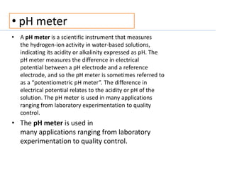 • pH meter
• A pH meter is a scientific instrument that measures
the hydrogen-ion activity in water-based solutions,
indicating its acidity or alkalinity expressed as pH. The
pH meter measures the difference in electrical
potential between a pH electrode and a reference
electrode, and so the pH meter is sometimes referred to
as a “potentiometric pH meter”. The difference in
electrical potential relates to the acidity or pH of the
solution. The pH meter is used in many applications
ranging from laboratory experimentation to quality
control.
• The pH meter is used in
many applications ranging from laboratory
experimentation to quality control.
 