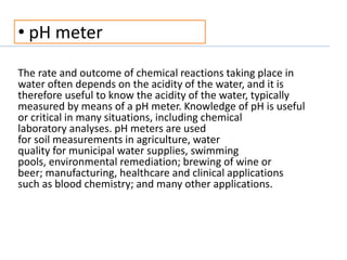 • pH meter
The rate and outcome of chemical reactions taking place in
water often depends on the acidity of the water, and it is
therefore useful to know the acidity of the water, typically
measured by means of a pH meter. Knowledge of pH is useful
or critical in many situations, including chemical
laboratory analyses. pH meters are used
for soil measurements in agriculture, water
quality for municipal water supplies, swimming
pools, environmental remediation; brewing of wine or
beer; manufacturing, healthcare and clinical applications
such as blood chemistry; and many other applications.
 